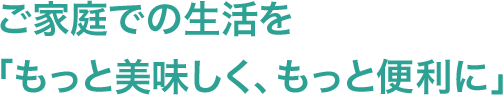 ご家庭での生活を「もっと美味しく、もっと便利に」